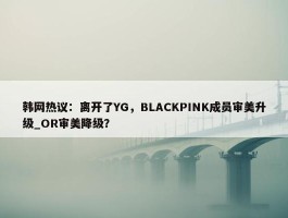 韩网热议：离开了YG，BLACKPINK成员审美升级_OR审美降级？