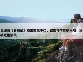 吴谨言《春花焰》播出效果不佳，结婚怀孕影响入戏，还被吐槽演技