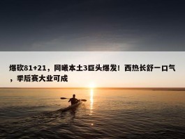 爆砍81+21，同曦本土3巨头爆发！西热长舒一口气，季后赛大业可成