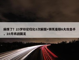 麻烦了？23岁印尼归化8次解围+锁死曼联6大攻击手，10月将战国足