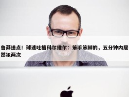 鲁莽送点！球迷吐槽科尔维尔：笨手笨脚的，五分钟内居然犯两次