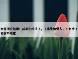 金星回应复婚：前半生给孩子，下半生给爱人，不为房子和财产所累