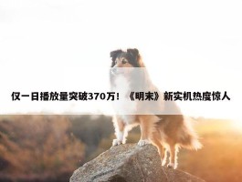 仅一日播放量突破370万！《明末》新实机热度惊人