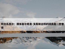 阿尔瓜西尔：拥有塞尔希奥-戈麦斯这样的球员是一种奢侈