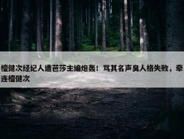 檀健次经纪人遭芭莎主编炮轰！骂其名声臭人格失败，牵连檀健次