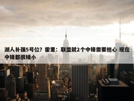 湖人补强5号位？霍里：联盟就2个中锋需要担心 现在中锋都很矮小