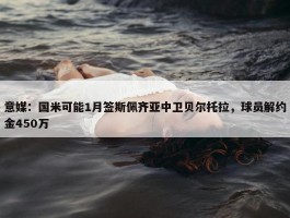 意媒：国米可能1月签斯佩齐亚中卫贝尔托拉，球员解约金450万