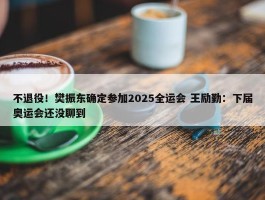 不退役！樊振东确定参加2025全运会 王励勤：下届奥运会还没聊到