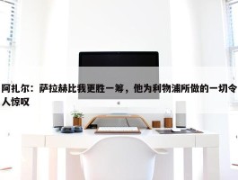 阿扎尔：萨拉赫比我更胜一筹，他为利物浦所做的一切令人惊叹