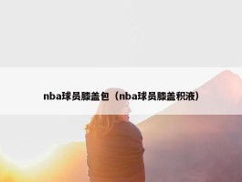 nba球员膝盖包（nba球员膝盖积液）