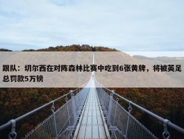 跟队：切尔西在对阵森林比赛中吃到6张黄牌，将被英足总罚款5万镑