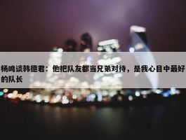 杨鸣谈韩德君：他把队友都当兄弟对待，是我心目中最好的队长