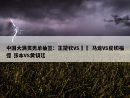 中国大满贯男单抽签：王楚钦VS篠塚 马龙VS皮切福德 张本VS黄镇廷