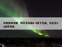 中网男单决赛：阿尔卡拉斯6-4拿下次盘，大比分1-1战平辛纳