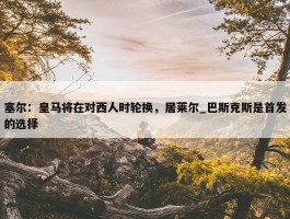 塞尔：皇马将在对西人时轮换，居莱尔_巴斯克斯是首发的选择