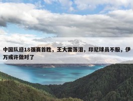 中国队迎18强赛首胜，王大雷落泪，印尼球员不服，伊万或许做对了