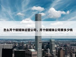 怎么开个新媒体运营公司，开个新媒体公司要多少钱