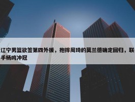 辽宁男篮欲签第四外援，抱摔周琦的莫兰德确定回归，联手杨鸣冲冠