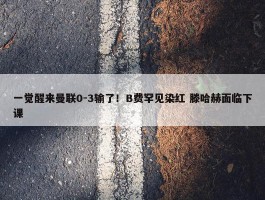 一觉醒来曼联0-3输了！B费罕见染红 滕哈赫面临下课