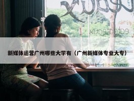 新媒体运营广州哪些大学有（广州新媒体专业大专）