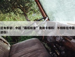 还有希望！中超“最后巨星”奥斯卡爆料：不排除在中国退役！