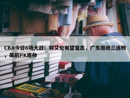 CBA今日6场大战！郭艾伦有望复出，广东拒绝三连败，吴前PK原帅