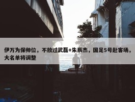 伊万为保帅位，不放过武磊+朱辰杰，国足5号赴客场，大名单将调整