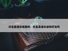 抖音直播会提醒吗，抖音直播会通知好友吗