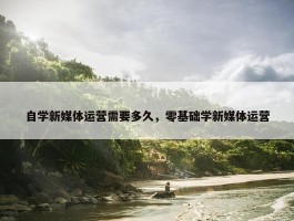 自学新媒体运营需要多久，零基础学新媒体运营