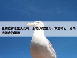 王楚钦首本五大女刊，全套LV变宠儿，不忘初心：成功因强大的祖国