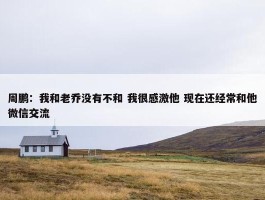 周鹏：我和老乔没有不和 我很感激他 现在还经常和他微信交流