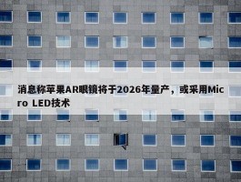 消息称苹果AR眼镜将于2026年量产，或采用Micro LED技术