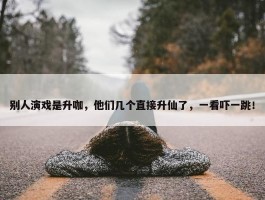 别人演戏是升咖，他们几个直接升仙了，一看吓一跳！