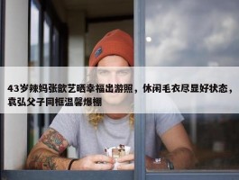 43岁辣妈张歆艺晒幸福出游照，休闲毛衣尽显好状态，袁弘父子同框温馨爆棚