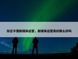 你还不懂新媒体运营，新媒体运营真的那么好吗