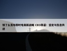 饿了么发布即时电商新战略 CEO韩鎏：坚定与生态共进