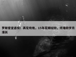 罗斯官宣退役！再见玫瑰，15年花期绽放，终难敌岁月漫长