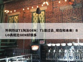 外网热议T1淘汰GEN：T1是过去_现在和未来！BLG表现比GEN好很多