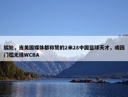 尴尬，连美国媒体都称赞的2米28中国篮球天才，或因门槛无缘WCBA