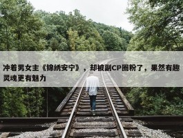 冲着男女主《锦绣安宁》，却被副CP圈粉了，果然有趣灵魂更有魅力