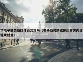 学电子商务新媒体运营难吗（电子商务新媒体运营方向课程及就业）