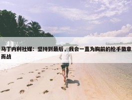 马丁内利社媒：坚持到最后，我会一直为胸前的枪手徽章而战