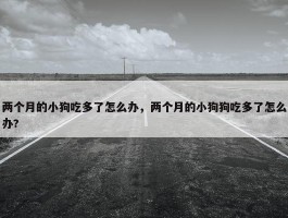 两个月的小狗吃多了怎么办，两个月的小狗狗吃多了怎么办?