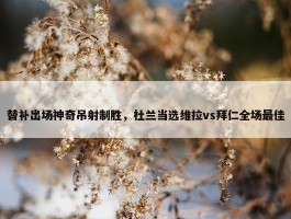 替补出场神奇吊射制胜，杜兰当选维拉vs拜仁全场最佳