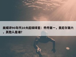 美媒评90年代10大超级球星：乔丹第一，奥尼尔第六，其他人是谁？