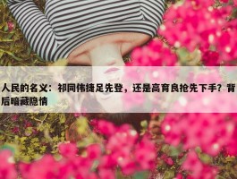 人民的名义：祁同伟捷足先登，还是高育良抢先下手？背后暗藏隐情