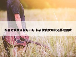 抖音做我女朋友好不好 抖音做我女朋友选择题图片