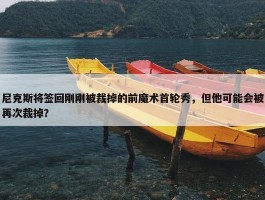 尼克斯将签回刚刚被裁掉的前魔术首轮秀，但他可能会被再次裁掉？