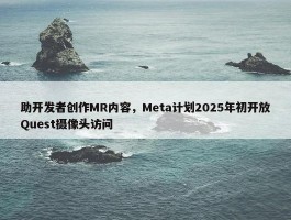 助开发者创作MR内容，Meta计划2025年初开放Quest摄像头访问