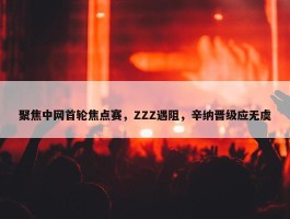 聚焦中网首轮焦点赛，ZZZ遇阻，辛纳晋级应无虞